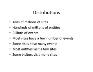 Distribu?ons	
  
•    Tens	
  of	
  millions	
  of	
  sites	
  
•    Hundreds	
  of	
  millions	
  of	
  en??es	
  
•    Billions	
  of	
  events	
  
•    Most	
  sites	
  have	
  a	
  few	
  number	
  of	
  events	
  
•    Some	
  sites	
  have	
  many	
  events	
  
•    Most	
  en??es	
  visit	
  a	
  few	
  sites	
  
•    Some	
  visitors	
  visit	
  many	
  sites	
  
 