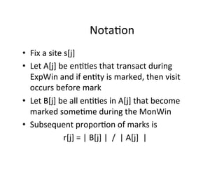 Nota?on	
  
•  Fix	
  a	
  site	
  s[j]	
  
•  Let	
  A[j]	
  be	
  en??es	
  that	
  transact	
  during	
  
               ExpWin	
  and	
  if	
  en?ty	
  is	
  marked,	
  then	
  visit	
  
               occurs	
  before	
  mark	
  
•  Let	
  B[j]	
  be	
  all	
  en??es	
  in	
  A[j]	
  that	
  become	
  
               marked	
  some?me	
  during	
  the	
  MonWin	
  
•  Subsequent	
  propor?on	
  of	
  marks	
  is	
  
	
  	
  	
  	
  	
  	
  	
  	
  	
  	
  	
  	
  	
  	
  	
  	
  	
  	
  	
  	
  r[j]	
  =	
  |	
  B[j]	
  |	
  	
  /	
  	
  |	
  A[j]	
  	
  |	
  
 