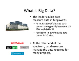 What	
  is	
  Big	
  Data?	
  
     •  The	
  leaders	
  in	
  big	
  data	
  
        measure	
  data	
  in	
  Megawa=s.	
  	
  	
  	
  
         –  As	
  in,	
  Facebook’s	
  leased	
  data	
  
            centers	
  are	
  typically	
  between	
  2.5	
  
            MW	
  and	
  6.0	
  MW.	
  
         –  Facebook’s	
  new	
  Pineville	
  data	
  
            center	
  is	
  30	
  MW.	
  


     •  At	
  the	
  other	
  end	
  of	
  the	
  
        spectrum,	
  databases	
  can	
  
        manage	
  the	
  data	
  required	
  for	
  
        many	
  projects.	
  
 