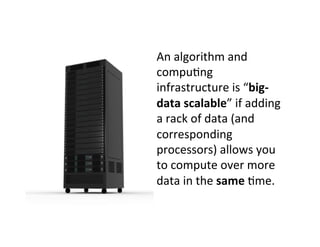 An	
  algorithm	
  and	
  
compu?ng	
  
infrastructure	
  is	
  “big-­‐
data	
  scalable”	
  if	
  adding	
  
a	
  rack	
  of	
  data	
  (and	
  
corresponding	
  
processors)	
  allows	
  you	
  
to	
  compute	
  over	
  more	
  
data	
  in	
  the	
  same	
  ?me.	
  	
  	
  
 