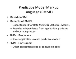 Predic?ve	
  Model	
  Markup	
  	
  
                  Language	
  (PMML)	
  
•  	
  Based	
  on	
  XML	
  	
  
•  	
  Beneﬁts	
  of	
  PMML	
  
    –  Open	
  standard	
  for	
  Data	
  Mining	
  &	
  Sta?s?cal	
  	
  Models	
  	
  
    –  Provides	
  independence	
  from	
  applica?on,	
  plahorm,	
  
       and	
  opera?ng	
  system	
  
•  PMML	
  Producers	
  
    –  Some	
  applica?ons	
  create	
  predic?ve	
  models	
  
•  PMML	
  Consumers	
  
    –  Other	
  applica?ons	
  read	
  or	
  consume	
  models	
  
 