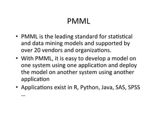PMML	
  
•  PMML	
  is	
  the	
  leading	
  standard	
  for	
  sta?s?cal	
  
   and	
  data	
  mining	
  models	
  and	
  supported	
  by	
  
   over	
  20	
  vendors	
  and	
  organiza?ons.	
  
•  With	
  PMML,	
  it	
  is	
  easy	
  to	
  develop	
  a	
  model	
  on	
  
   one	
  system	
  using	
  one	
  applica?on	
  and	
  deploy	
  
   the	
  model	
  on	
  another	
  system	
  using	
  another	
  
   applica?on	
  
•  Applica?ons	
  exist	
  in	
  R,	
  Python,	
  Java,	
  SAS,	
  SPSS	
  
   …	
  
 