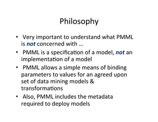 Philosophy	
  
•  	
  Very	
  important	
  to	
  understand	
  what	
  PMML	
  
   is	
  not	
  concerned	
  with	
  …	
  
•  	
  PMML	
  is	
  a	
  speciﬁca?on	
  of	
  a	
  model,	
  not	
  an	
  
   implementa?on	
  of	
  a	
  model	
  
•  	
  PMML	
  allows	
  a	
  simple	
  means	
  of	
  binding	
  
   parameters	
  to	
  values	
  for	
  an	
  agreed	
  upon	
  
   set	
  of	
  data	
  mining	
  models	
  &	
  
   transforma?ons	
  
•  	
  Also,	
  PMML	
  includes	
  the	
  metadata	
  
   required	
  to	
  deploy	
  models	
  
 