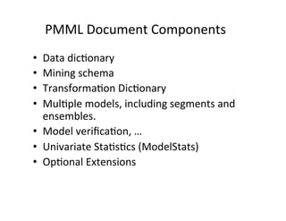 PMML	
  Document	
  Components	
  
•    Data	
  dic?onary	
  
•    Mining	
  schema	
  
•    Transforma?on	
  Dic?onary	
  
•    Mul?ple	
  models,	
  including	
  segments	
  and	
  
     ensembles.	
  
•  Model	
  veriﬁca?on,	
  …	
  
•  Univariate	
  Sta?s?cs	
  (ModelStats)	
  
•  Op?onal	
  Extensions	
  
	
  
 