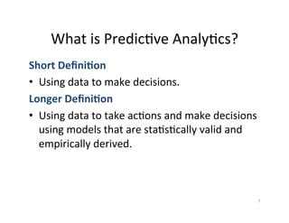 What	
  is	
  Predic?ve	
  Analy?cs?	
  
Short	
  Deﬁni5on	
  
•  Using	
  data	
  to	
  make	
  decisions.	
  
Longer	
  Deﬁni5on	
  
•  Using	
  data	
  to	
  take	
  ac?ons	
  and	
  make	
  decisions	
  
   using	
  models	
  that	
  are	
  sta?s?cally	
  valid	
  and	
  
   empirically	
  derived.	
  



                                                                       7	
  
 