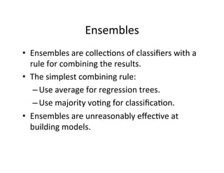Ensembles	
  
•  Ensembles	
  are	
  collec?ons	
  of	
  classiﬁers	
  with	
  a	
  
     rule	
  for	
  combining	
  the	
  results.	
  
•  The	
  simplest	
  combining	
  rule:	
  	
  
      – Use	
  average	
  for	
  regression	
  trees.	
  	
  	
  
      – Use	
  majority	
  vo?ng	
  for	
  classiﬁca?on.	
  
•  Ensembles	
  are	
  unreasonably	
  eﬀec?ve	
  at	
  
     building	
  models.	
  
	
  
 
