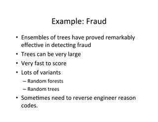 Example:	
  Fraud	
  
•  Ensembles	
  of	
  trees	
  have	
  proved	
  remarkably	
  
   eﬀec?ve	
  in	
  detec?ng	
  fraud	
  
•  Trees	
  can	
  be	
  very	
  large	
  
•  Very	
  fast	
  to	
  score	
  
•  Lots	
  of	
  variants	
  
   –  Random	
  forests	
  
   –  Random	
  trees	
  
•  Some?mes	
  need	
  to	
  reverse	
  engineer	
  reason	
  
   codes.	
  
 