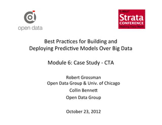 Best	
  Prac?ces	
  for	
  Building	
  and	
  	
  
Deploying	
  Predic?ve	
  Models	
  Over	
  Big	
  Data	
  
                         	
  
       Module	
  6:	
  Case	
  Study	
  -­‐	
  CTA	
  

                     Robert	
  Grossman	
  
          Open	
  Data	
  Group	
  &	
  Univ.	
  of	
  Chicago	
  
                          Collin	
  Benne=	
  
                     Open	
  Data	
  Group	
  
                                    	
  
                     October	
  23,	
  2012	
  
                                    	
  
 