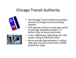 Chicago	
  Transit	
  Authority	
  

       •  The	
  Chicago	
  Transit	
  Authority	
  provides	
  
          service	
  to	
  Chicago	
  and	
  surrounding	
  
          suburbs	
  
       •  CTA	
  operates	
  24	
  hours	
  each	
  day	
  and	
  on	
  
          an	
  average	
  weekday	
  provides	
  1.7	
  
          million	
  rides	
  on	
  buses	
  and	
  trains	
  
       •  It	
  has	
  1,800	
  buses,	
  opera?ng	
  over	
  140	
  
          routes,	
  along	
  2,230	
  route	
  miles	
  
       •  Buses	
  provide	
  approximately	
  1	
  million	
  
          rides	
  day	
  and	
  serve	
  more	
  than	
  12,000	
  
          posted	
  bus	
  stops	
  
 