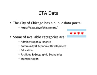 CTA	
  Data	
  
•  The	
  City	
  of	
  Chicago	
  has	
  a	
  public	
  data	
  portal	
  
         •  h=ps://data.cityofchicago.org/	
  


•  Some	
  of	
  available	
  categories	
  are:	
  
         •  Administra?on	
  &	
  Finance	
  
         •  Community	
  &	
  Economic	
  Development	
  
         •  Educa?on	
  
         •  Facili?es	
  &	
  Geographic	
  Boundaries	
  
         •  Transporta?on	
  
 
