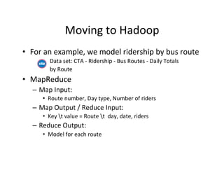 Moving	
  to	
  Hadoop	
  
•  For	
  an	
  example,	
  we	
  model	
  ridership	
  by	
  bus	
  route	
  
        	
  	
  	
  	
  	
  Data	
  set:	
  CTA	
  -­‐	
  Ridership	
  -­‐	
  Bus	
  Routes	
  -­‐	
  Daily	
  Totals	
  	
  	
  
        	
  	
  	
  	
  	
  by	
  Route	
  
•  MapReduce	
  
    –  Map	
  Input:	
  
        •  Route	
  number,	
  Day	
  type,	
  Number	
  of	
  riders	
  
    –  Map	
  Output	
  /	
  Reduce	
  Input:	
  
        •  Key	
  t	
  value	
  =	
  Route	
  t	
  	
  day,	
  date,	
  riders	
  
    –  Reduce	
  Output:	
  
        •  Model	
  for	
  each	
  route	
  
 