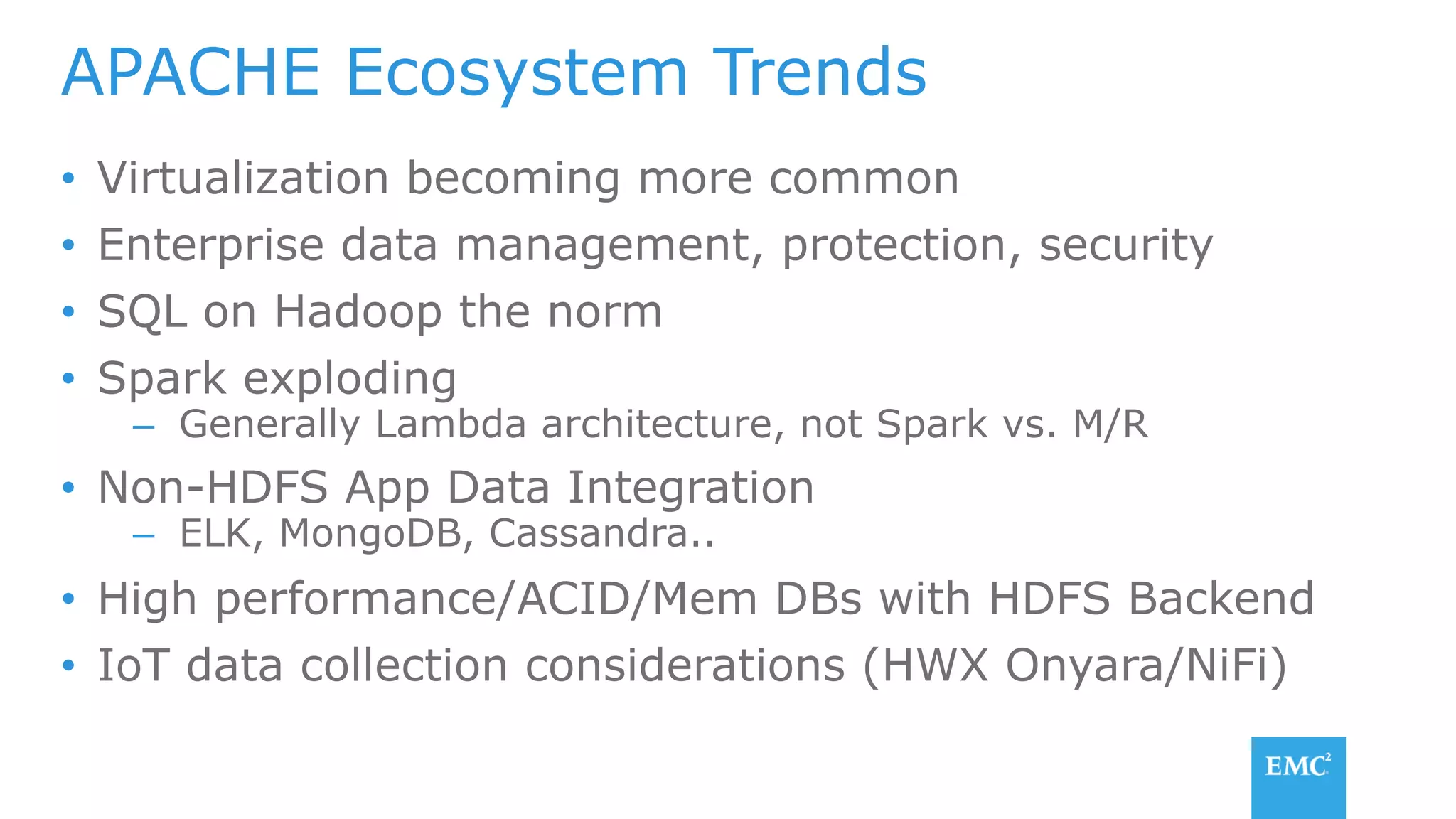 •  Virtualization becoming more common
•  Enterprise data management, protection, security
•  SQL on Hadoop the norm
•  Spark exploding
–  Generally Lambda architecture, not Spark vs. M/R
•  Non-HDFS App Data Integration
–  ELK, MongoDB, Cassandra..
•  High performance/ACID/Mem DBs with HDFS Backend
•  IoT data collection considerations (HWX Onyara/NiFi)
APACHE Ecosystem Trends
 