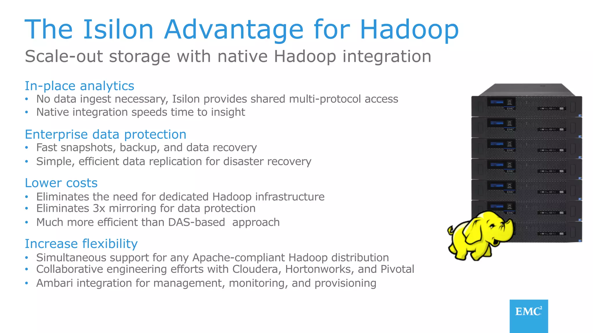 The Isilon Advantage for Hadoop
In-place analytics
•  No data ingest necessary, Isilon provides shared multi-protocol access
•  Native integration speeds time to insight
Enterprise data protection
•  Fast snapshots, backup, and data recovery
•  Simple, efficient data replication for disaster recovery
Lower costs
•  Eliminates the need for dedicated Hadoop infrastructure
•  Eliminates 3x mirroring for data protection
•  Much more efficient than DAS-based approach
Increase flexibility
•  Simultaneous support for any Apache-compliant Hadoop distribution
•  Collaborative engineering efforts with Cloudera, Hortonworks, and Pivotal
•  Ambari integration for management, monitoring, and provisioning
Scale-out storage with native Hadoop integration
 