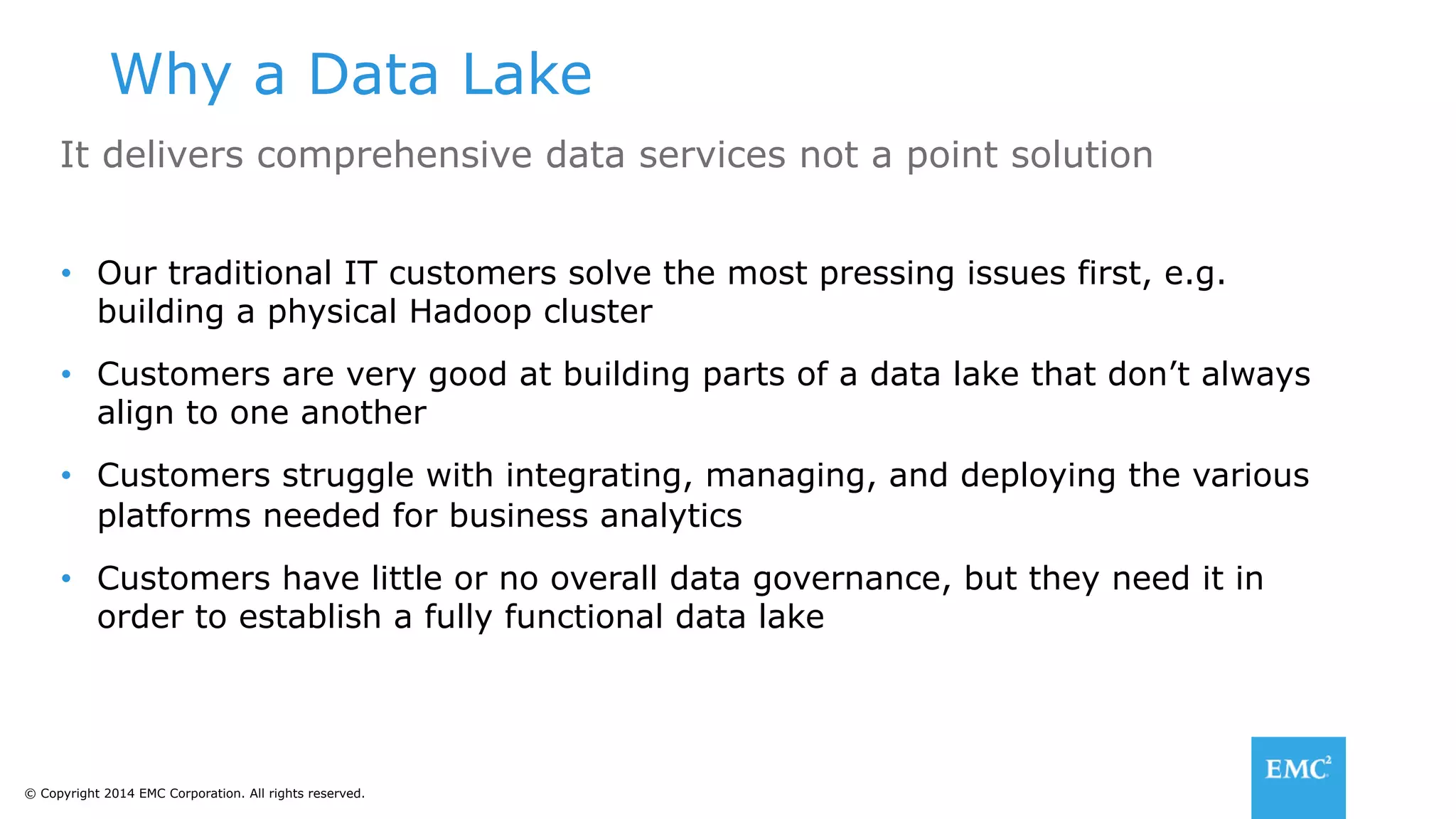 © Copyright 2014 EMC Corporation. All rights reserved.
Why a Data Lake
It delivers comprehensive data services not a point solution
•  Our traditional IT customers solve the most pressing issues first, e.g.
building a physical Hadoop cluster
•  Customers are very good at building parts of a data lake that don’t always
align to one another
•  Customers struggle with integrating, managing, and deploying the various
platforms needed for business analytics
•  Customers have little or no overall data governance, but they need it in
order to establish a fully functional data lake
 
