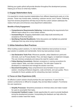 2/4
Defining your goals upfront will provide direction throughout the development process,
helping you to focus on what truly matters.
2. Engage Stakeholders Early
It is essential to include important stakeholders from different departments early on in the
process. These may include sales, marketing, customer service, and IT teams. Gathering
input from diverse perspectives will help ensure that the custom solution addresses the
needs of all users and enhances cross-department collaboration.
Benefits of Early Engagement:
Comprehensive Requirements Gathering: Understanding the requirements from
different teams allows for a more holistic solution.
Increased Buy-In: Engaging stakeholders early helps build ownership and
acceptance of the final solution.
Identifying Potential Roadblocks: Early discussions can highlight any potential
challenges that may arise during implementation.
3. Utilize Salesforce Best Practices
When building custom solutions, it’s vital to follow Salesforce best practices to ensure
your solution is scalable and maintainable. Some key best practices include:
Use Declarative Tools First: Whenever possible, utilize Salesforce’s point-and-
click tools, such as Process Builder, Flow, and Apex triggers, to implement changes.
This can minimize complexity and reduce the need for custom code.
Follow Naming Conventions: Maintain consistency in naming conventions for
custom objects, fields, and other components. This will make it easier for
developers to understand and manage the solution over time.
Document Everything: Keep comprehensive documentation of your custom
solution, including architecture diagrams, code comments, and user guides. This is
invaluable for future updates and for onboarding new team members.
4. Focus on User Experience (UX)
An effective custom solution should prioritize the user experience. If users find the
solution cumbersome or difficult to navigate, they are less likely to adopt it. To enhance
the user experience:
Simplify Processes: Streamline processes to minimize clicks and make it easier
for users to accomplish their tasks.
Incorporate Feedback Loops: Create opportunities for users to provide feedback
during the development process. Incorporating this feedback can help refine the
solution to better meet their needs.
 