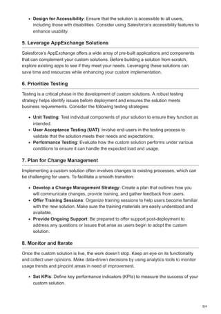 3/4
Design for Accessibility: Ensure that the solution is accessible to all users,
including those with disabilities. Consider using Salesforce’s accessibility features to
enhance usability.
5. Leverage AppExchange Solutions
Salesforce’s AppExchange offers a wide array of pre-built applications and components
that can complement your custom solutions. Before building a solution from scratch,
explore existing apps to see if they meet your needs. Leveraging these solutions can
save time and resources while enhancing your custom implementation.
6. Prioritize Testing
Testing is a critical phase in the development of custom solutions. A robust testing
strategy helps identify issues before deployment and ensures the solution meets
business requirements. Consider the following testing strategies:
Unit Testing: Test individual components of your solution to ensure they function as
intended.
User Acceptance Testing (UAT): Involve end-users in the testing process to
validate that the solution meets their needs and expectations.
Performance Testing: Evaluate how the custom solution performs under various
conditions to ensure it can handle the expected load and usage.
7. Plan for Change Management
Implementing a custom solution often involves changes to existing processes, which can
be challenging for users. To facilitate a smooth transition:
Develop a Change Management Strategy: Create a plan that outlines how you
will communicate changes, provide training, and gather feedback from users.
Offer Training Sessions: Organize training sessions to help users become familiar
with the new solution. Make sure the training materials are easily understood and
available.
Provide Ongoing Support: Be prepared to offer support post-deployment to
address any questions or issues that arise as users begin to adopt the custom
solution.
8. Monitor and Iterate
Once the custom solution is live, the work doesn’t stop. Keep an eye on its functionality
and collect user opinions. Make data-driven decisions by using analytics tools to monitor
usage trends and pinpoint areas in need of improvement.
Set KPIs: Define key performance indicators (KPIs) to measure the success of your
custom solution.
 