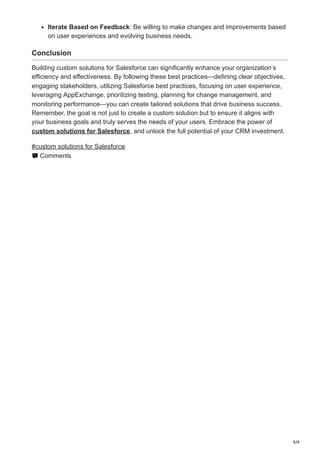 4/4
Iterate Based on Feedback: Be willing to make changes and improvements based
on user experiences and evolving business needs.
Conclusion
Building custom solutions for Salesforce can significantly enhance your organization’s
efficiency and effectiveness. By following these best practices—defining clear objectives,
engaging stakeholders, utilizing Salesforce best practices, focusing on user experience,
leveraging AppExchange, prioritizing testing, planning for change management, and
monitoring performance—you can create tailored solutions that drive business success.
Remember, the goal is not just to create a custom solution but to ensure it aligns with
your business goals and truly serves the needs of your users. Embrace the power of
custom solutions for Salesforce, and unlock the full potential of your CRM investment.
#custom solutions for Salesforce
Comments
 