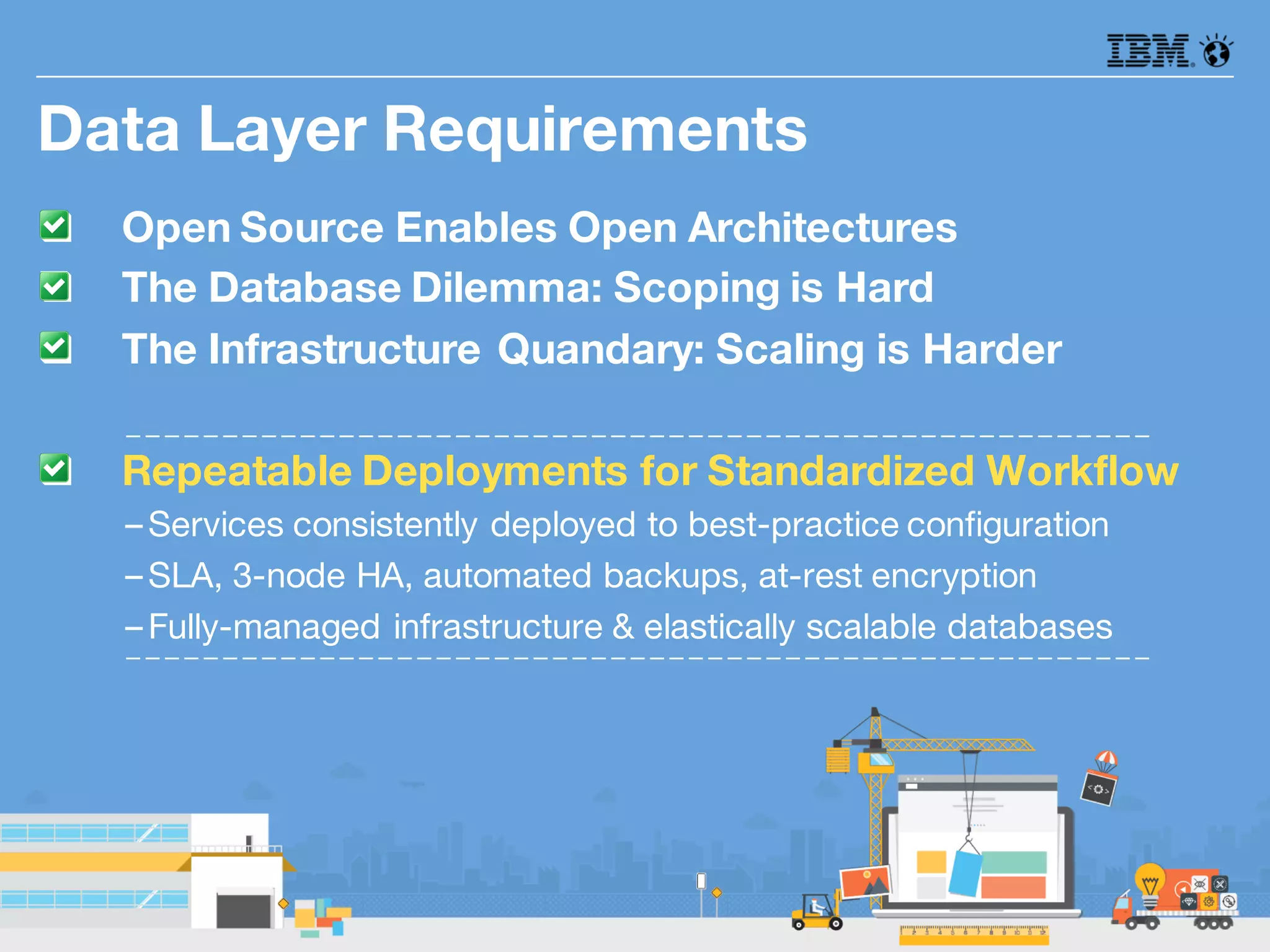 q Open Source Enables Open Architectures
q The Database Dilemma: Scoping is Hard
q The Infrastructure Quandary: Scaling is Harder
q Repeatable Deployments for Standardized Workflow
–Services consistently deployed to best-practice configuration
–SLA, 3-node HA, automated backups, at-rest encryption
–Fully-managed infrastructure & elastically scalable databases
Data Layer Requirements
 