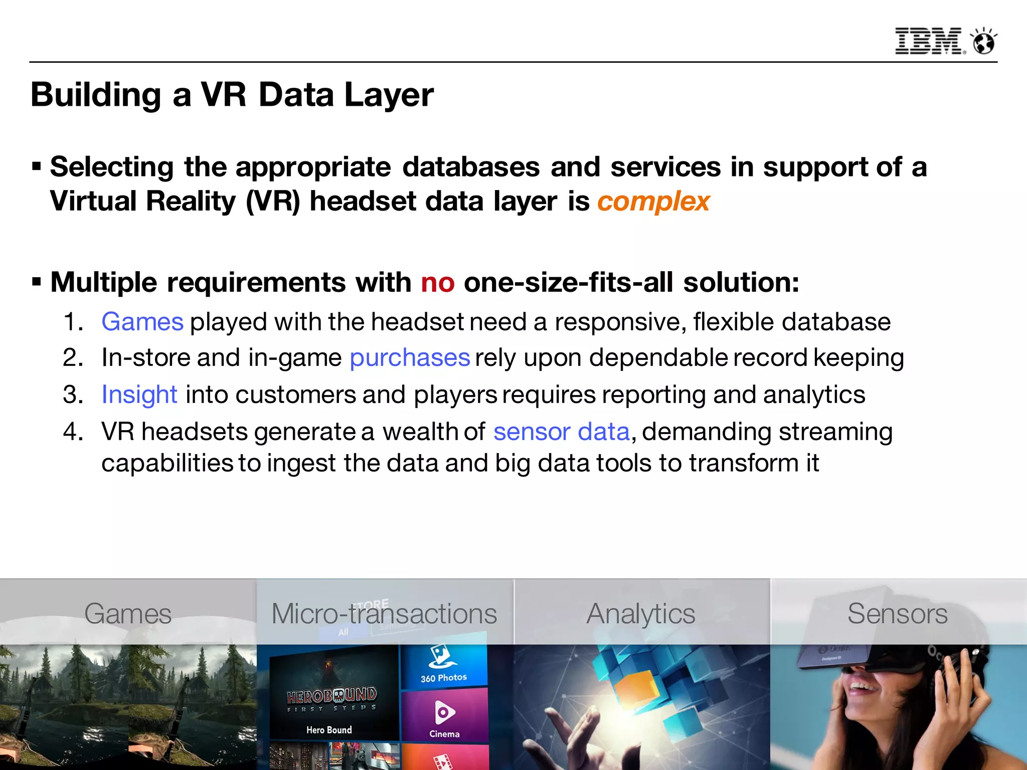 Building a VR Data Layer
§ Selecting the appropriate databases and services in support of a
Virtual Reality (VR) headset data layer is complex
§ Multiple requirements with no one-size-fits-all solution:
1. Games played with the headset need a responsive, flexible database
2. In-store and in-game purchases rely upon dependable record keeping
3. Insight into customers and players requires reporting and analytics
4. VR headsets generate a wealth of sensor data, demanding streaming
capabilities to ingest the data and big data tools to transform it
Games Micro-transactions Analytics Sensors
 