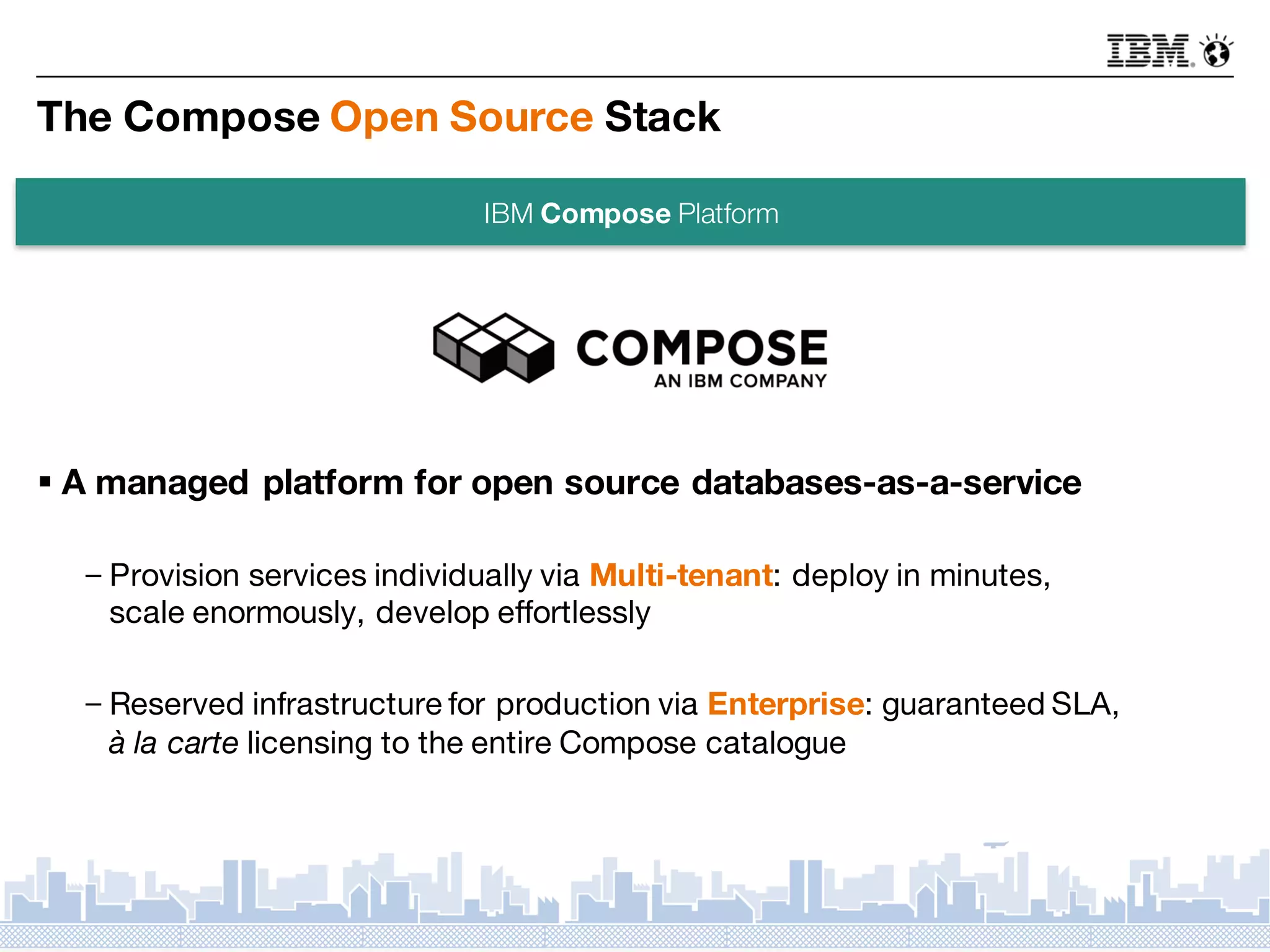 The Compose Open Source Stack
§ A managed platform for open source databases-as-a-service
－Provision services individually via Multi-tenant: deploy in minutes,
scale enormously, develop effortlessly
－Reserved infrastructure for production via Enterprise: guaranteed SLA,
à la carte licensing to the entire Compose catalogue
IBM Compose Platform
 