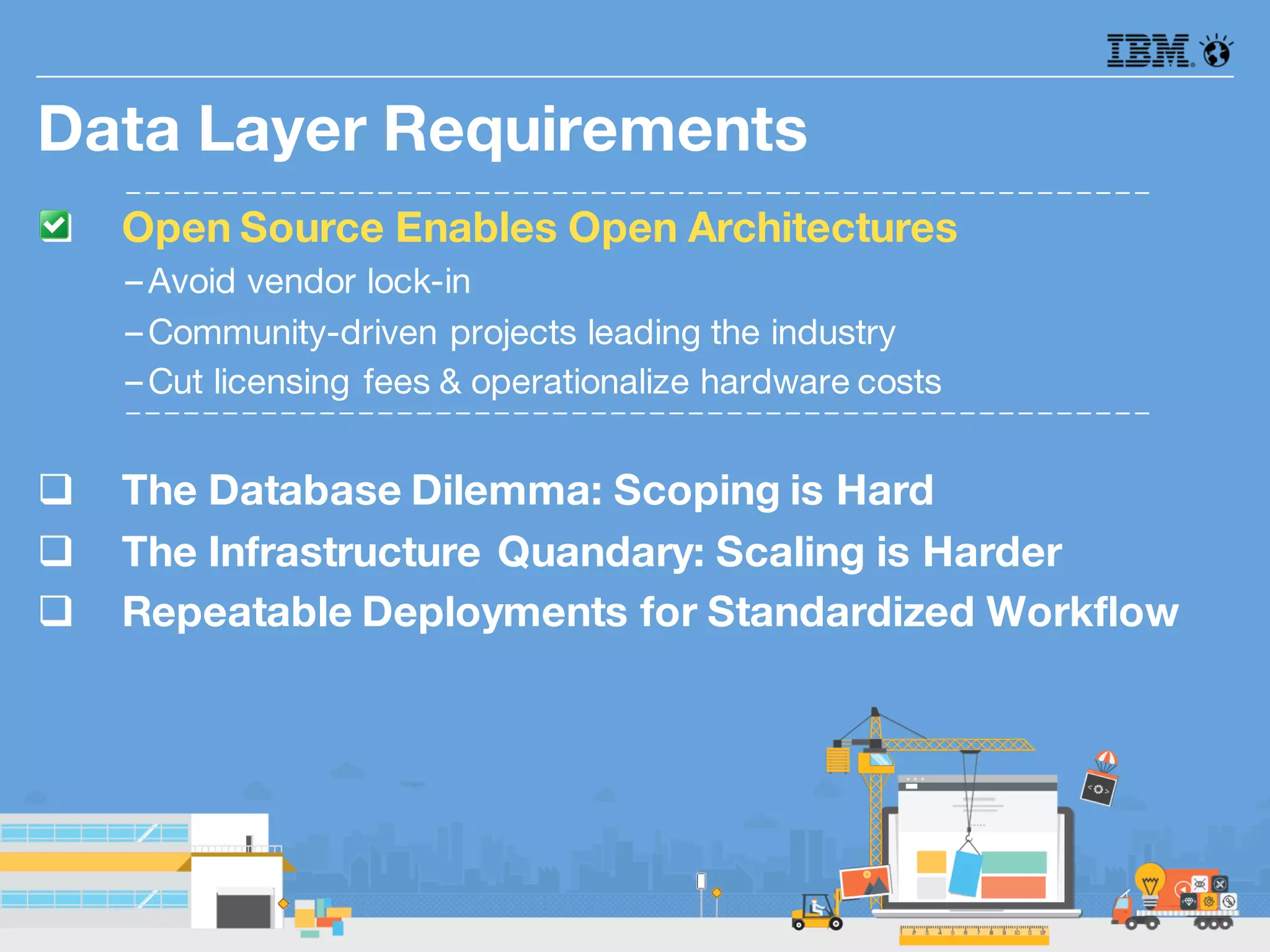 q Open Source Enables Open Architectures
–Avoid vendor lock-in
–Community-driven projects leading the industry
–Cut licensing fees & operationalize hardware costs
q The Database Dilemma: Scoping is Hard
q The Infrastructure Quandary: Scaling is Harder
q Repeatable Deployments for Standardized Workflow
Data Layer Requirements
 