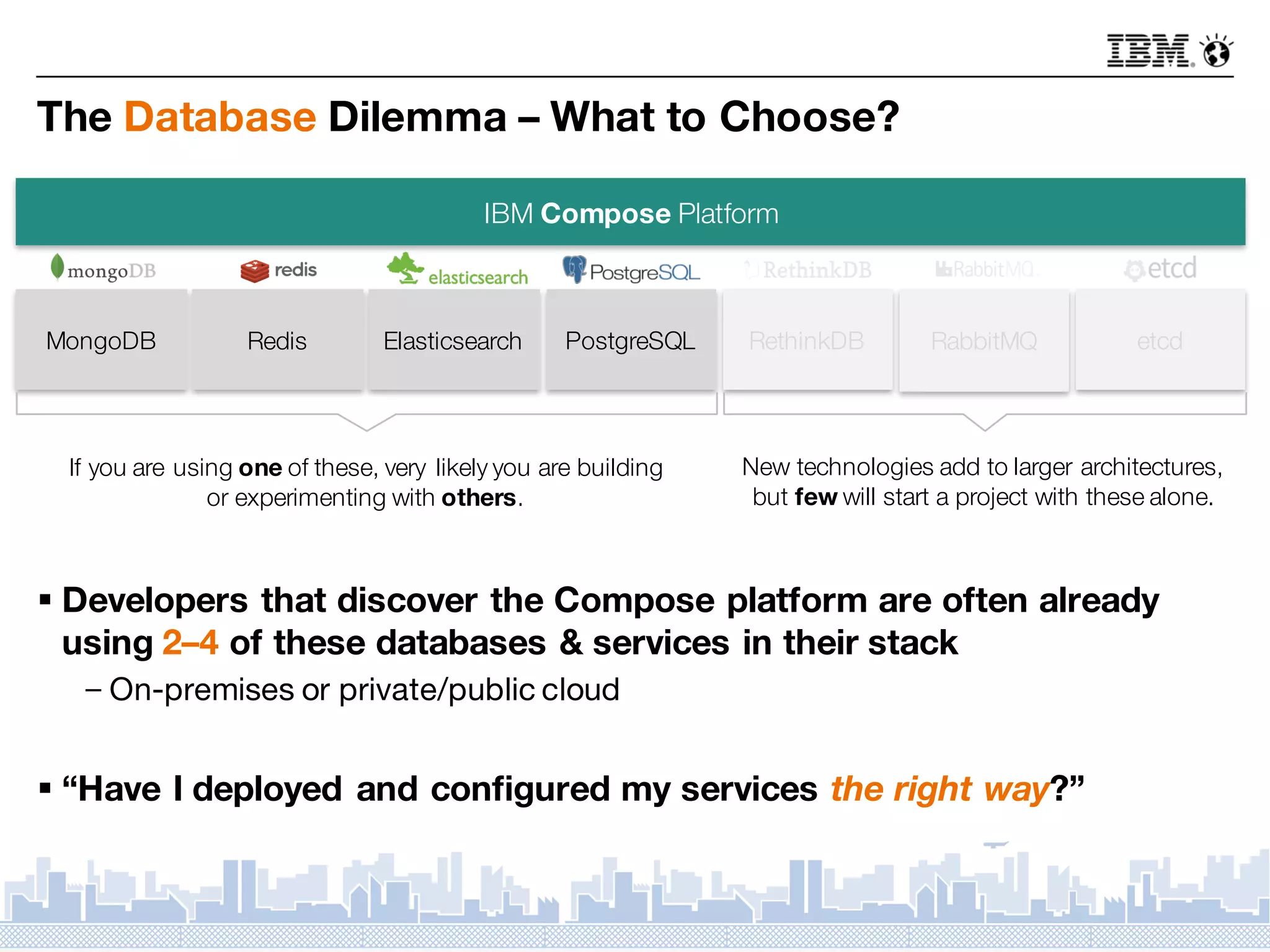 The Database Dilemma – What to Choose?
§ Developers that discover the Compose platform are often already
using 2–4 of these databases & services in their stack
－On-premises or private/public cloud
§ “Have I deployed and configured my services the right way?”
IBM Compose Platform
MongoDB Redis Elasticsearch PostgreSQL RethinkDB RabbitMQ etcd
If you are using one of these, very likely you are building
or experimenting with others.
New technologies add to larger architectures,
but few will start a project with these alone.
 