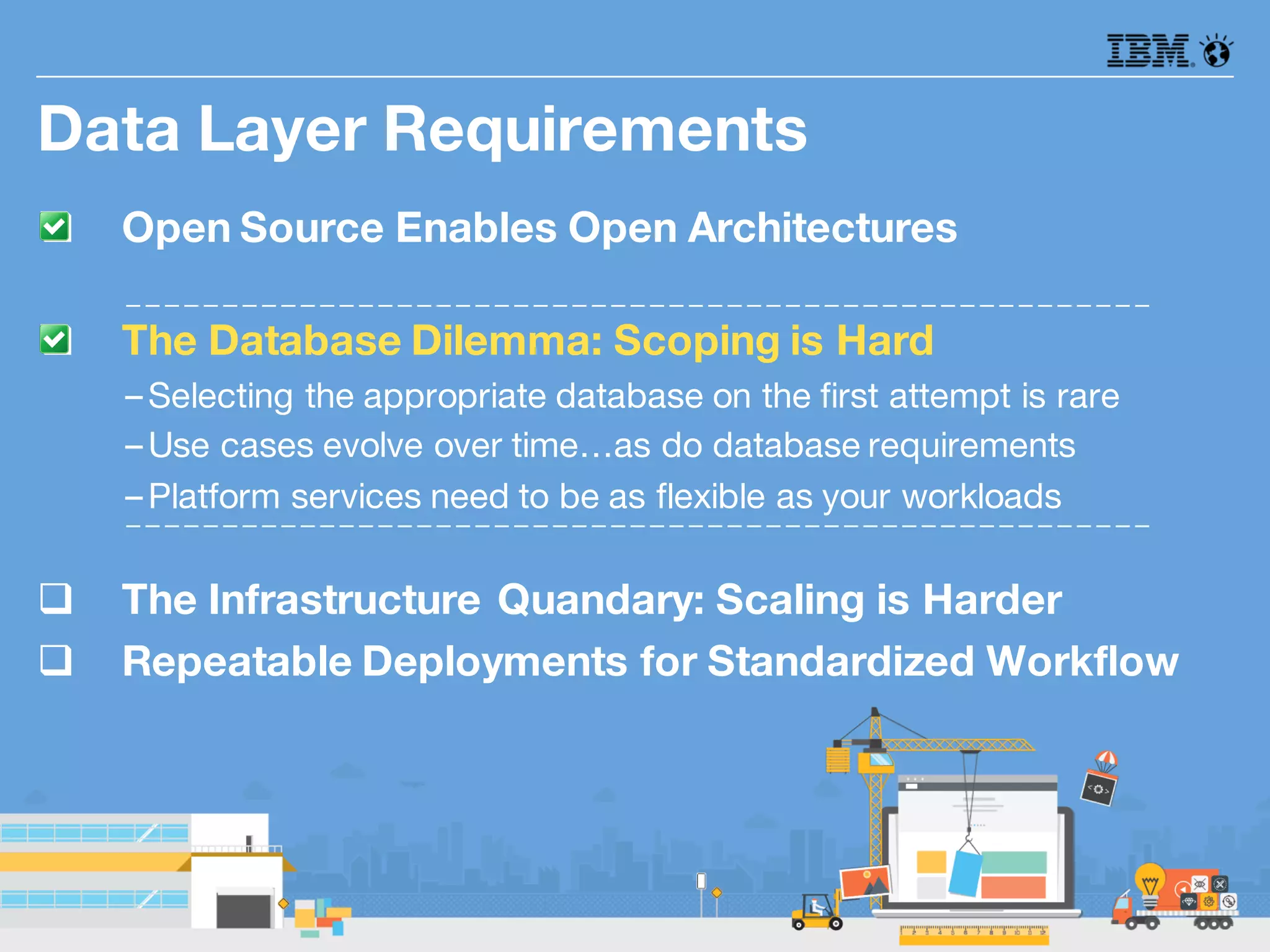 q Open Source Enables Open Architectures
q The Database Dilemma: Scoping is Hard
–Selecting the appropriate database on the first attempt is rare
–Use cases evolve over time…as do database requirements
–Platform services need to be as flexible as your workloads
q The Infrastructure Quandary: Scaling is Harder
q Repeatable Deployments for Standardized Workflow
Data Layer Requirements
 