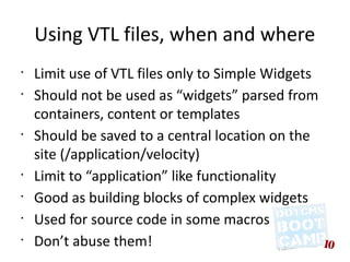 Using VTL files, when and where
•
    Limit use of VTL files only to Simple Widgets
•
    Should not be used as “widgets” parsed from
    containers, content or templates
•
    Should be saved to a central location on the
    site (/application/velocity)
•
    Limit to “application” like functionality
•
    Good as building blocks of complex widgets
•
    Used for source code in some macros
•
    Don’t abuse them!
 