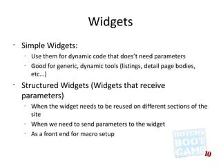 Widgets
•
    Simple Widgets:
    –
        Use them for dynamic code that does’t need parameters
    –
        Good for generic, dynamic tools (listings, detail page bodies,
        etc...)
•
    Structured Widgets (Widgets that receive
    parameters)
    –
        When the widget needs to be reused on different sections of the
        site
    –
        When we need to send parameters to the widget
    –
        As a front end for macro setup
 