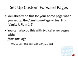 Set Up Custom Forward Pages
●   You already do this for your home page when
    you set up the /cmsHomePage virtual link
    (Vanity URL in 1.9)
●   You can also do this with typical error pages
    with:
    /cms###Page
    ●   Works with 400, 401, 402, 403, and 404
 