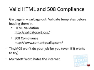 Valid HTML and 508 Compliance
•
    Garbage in – garbage out. Validate templates before
    loading them in.
      ●
        HTML Validation
        http://validator.w3.org/
     ●
         508 Compliance
         http://www.contentquality.com/
•
    TinyMCE won't do your job for you (even if it wants
    to try)
•
    Microsoft Word hates the internet
 