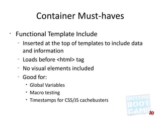 Container Must-haves
•
    Functional Template Include
    –
        Inserted at the top of templates to include data
        and information
    –
        Loads before <html> tag
    –
        No visual elements included
    –
        Good for:
         •   Global Variables
         •   Macro testing
         •   Timestamps for CSS/JS cachebusters
 