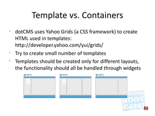 Template vs. Containers
•
    dotCMS uses Yahoo Grids (a CSS framework) to create
    HTML used in templates:
    http://developer.yahoo.com/yui/grids/
•
    Try to create small number of templates
•
    Templates should be created only for different layouts,
    the functionality should all be handled through widgets
 