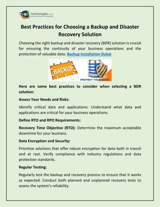 Best Practices for Choosing a Backup and Disaster
Recovery Solution
Choosing the right backup and disaster recovery (BDR) solution is crucial
for ensuring the continuity of your business operations and the
protection of valuable data. Backup Installation Dubai
Here are some best practices to consider when selecting a BDR
solution:
Assess Your Needs and Risks:
Identify critical data and applications: Understand what data and
applications are critical for your business operations.
Define RTO and RPO Requirements:
Recovery Time Objective (RTO): Determine the maximum acceptable
downtime for your business.
Data Encryption and Security:
Prioritize solutions that offer robust encryption for data both in transit
and at rest. Verify compliance with industry regulations and data
protection standards.
Regular Testing:
Regularly test the backup and recovery process to ensure that it works
as expected. Conduct both planned and unplanned recovery tests to
assess the system's reliability.
 