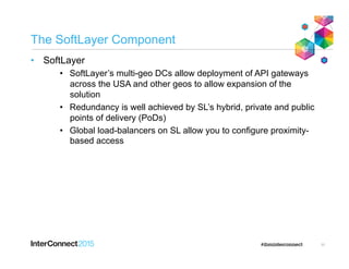 The SoftLayer Component
•  SoftLayer
•  SoftLayer’s multi-geo DCs allow deployment of API gateways
across the USA and other geos to allow expansion of the
solution
•  Redundancy is well achieved by SL’s hybrid, private and public
points of delivery (PoDs)
•  Global load-balancers on SL allow you to configure proximity-
based access
11
 