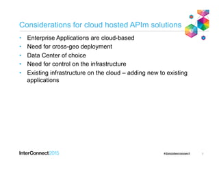 Considerations for cloud hosted APIm solutions
•  Enterprise Applications are cloud-based
•  Need for cross-geo deployment
•  Data Center of choice
•  Need for control on the infrastructure
•  Existing infrastructure on the cloud – adding new to existing
applications
3
 