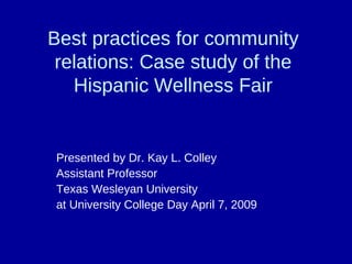 Best practices for community
 relations: Case study of the
   Hispanic Wellness Fair


Presented by Dr. Kay L. Colley
Assistant Professor
Texas Wesleyan University
at University College Day April 7, 2009
 