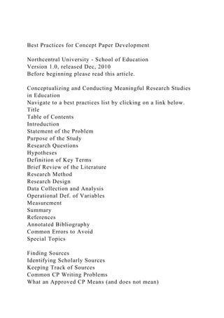 Best Practices for Concept Paper Development
Northcentral University - School of Education
Version 1.0, released Dec, 2010
Before beginning please read this article.
Conceptualizing and Conducting Meaningful Research Studies
in Education
Navigate to a best practices list by clicking on a link below.
Title
Table of Contents
Introduction
Statement of the Problem
Purpose of the Study
Research Questions
Hypotheses
Definition of Key Terms
Brief Review of the Literature
Research Method
Research Design
Data Collection and Analysis
Operational Def. of Variables
Measurement
Summary
References
Annotated Bibliography
Common Errors to Avoid
Special Topics
Finding Sources
Identifying Scholarly Sources
Keeping Track of Sources
Common CP Writing Problems
What an Approved CP Means (and does not mean)
 