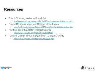 @asgrim
Resources
● Event Storming - Alberto Brandolini
○ http://ziobrando.blogspot.co.uk/2013/11/introducing-event-storming.html
● “Good Design is Imperfect Design” - Eric Evans
○ https://skillsmatter.com/skillscasts/9171-good-design-is-imperfect-design
● “Writing code that lasts” - Rafael Dohms
○ https://www.youtube.com/watch?v=I0y5jU61pS4
● “Driving Design through Examples” - Ciaran McNulty
○ https://www.youtube.com/watch?v=83GbyDpJDI4
 