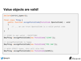 @asgrim
Value objects are valid!
declare(strict_types=1);
final class Thing {
public function assignPostalCode(PostalCode $postalCode) : void
{
// ... we can trust $postalCode is a valid postal code
}
}
// 12345 is not valid - EXCEPTION!
$myThing->assignPostalCode(new PostalCode('12345'));
// assignPostalCode is happy
$myThing->assignPostalCode(new PostalCode('PO1 1AA'));
// With STRICT types, this will also FAIL
$myThing->assignPostalCode(new PostalCode(12345));
 