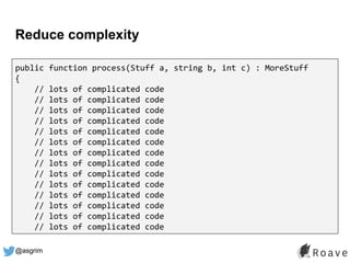@asgrim
Reduce complexity
public function process(Stuff a, string b, int c) : MoreStuff
{
// lots of complicated code
// lots of complicated code
// lots of complicated code
// lots of complicated code
// lots of complicated code
// lots of complicated code
// lots of complicated code
// lots of complicated code
// lots of complicated code
// lots of complicated code
// lots of complicated code
// lots of complicated code
// lots of complicated code
// lots of complicated code
 