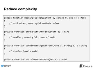 @asgrim
Reduce complexity
public function meaningfulThing(Stuff a, string b, int c) : More
{
// call nicer, meaningful methods below
}
private function throwStuffIntoFire(Stuff a) : Fire
{
// smaller, meaningful chunk of code
}
private function combineStringWithFire(Fire a, string b) : string
{
// simple, lovely code!
}
private function postFlowersToSpain(int c) : void
 