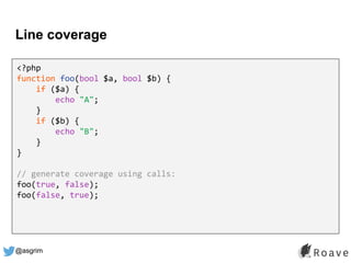 @asgrim
Line coverage
<?php
function foo(bool $a, bool $b) {
if ($a) {
echo "A";
}
if ($b) {
echo "B";
}
}
// generate coverage using calls:
foo(true, false);
foo(false, true);
 