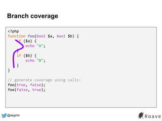 @asgrim
Branch coverage
<?php
function foo(bool $a, bool $b) {
if ($a) {
echo "A";
}
if ($b) {
echo "B";
}
}
// generate coverage using calls:
foo(true, false);
foo(false, true);
 