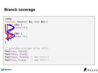 @asgrim
Branch coverage
<?php
function foo(bool $a, bool $b) {
if ($a) {
echo "A";
}
if ($b) {
echo "B";
}
}
// generate coverage using calls:
foo(true, false);
foo(false, true);
foo(false, false); // NEW TEST!!!
foo(true, true); // NEW TEST!!!
 