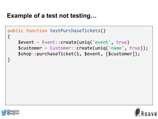 @asgrim
Example of a test not testing…
public function testPurchaseTickets()
{
$event = Event::create(uniq('event', true)
$customer = Customer::create(uniq('name', true));
$shop->purchaseTicket(1, $event, [$customer]);
}
@asgrim
 
