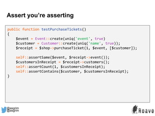 @asgrim
Assert you’re asserting
public function testPurchaseTickets()
{
$event = Event::create(uniq('event', true)
$customer = Customer::create(uniq('name', true));
$receipt = $shop->purchaseTicket(1, $event, [$customer]);
self::assertSame($event, $receipt->event());
$customersInReceipt = $receipt->customers();
self::assertCount(1, $customersInReceipt);
self::assertContains($customer, $customersInReceipt);
}
@asgrim
 
