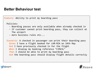 @asgrim
Better Behaviour test
Feature: Ability to print my boarding pass
Policies:
- Boarding passes are only available when already checked in
- If customer cannot print boarding pass, they can collect at
The airport
- more business rules etc...
Scenario: A checked in passenger can print their boarding pass
Given I have a flight booked for LHR-MIA on 24th May
And I have previously checked in for the flight
When I display my booking reference "CJM23L"
Then I should be able to print my boarding pass
And the boarding pass should display flight details correctly
 