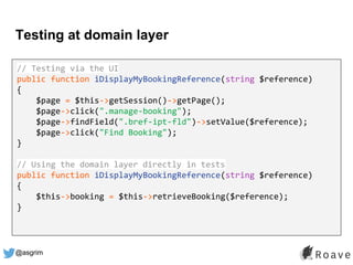 @asgrim
Testing at domain layer
Application (UI, API, etc.)
Domain / Business Logic
Infrastructure (DB, APIs, etc.)
// Testing via the UI
public function iDisplayMyBookingReference(string $reference)
{
$page = $this->getSession()->getPage();
$page->click(".manage-booking");
$page->findField(".bref-ipt-fld")->setValue($reference);
$page->click("Find Booking");
}
// Using the domain layer directly in tests
public function iDisplayMyBookingReference(string $reference)
{
$this->booking = $this->retrieveBooking($reference);
}
 