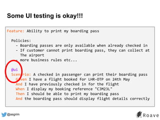 @asgrim
Some UI testing is okay!!!
Feature: Ability to print my boarding pass
Policies:
- Boarding passes are only available when already checked in
- If customer cannot print boarding pass, they can collect at
The airport
- more business rules etc...
@ui
Scenario: A checked in passenger can print their boarding pass
Given I have a flight booked for LHR-OTP on 24th May
And I have previously checked in for the flight
When I display my booking reference "CJM23L"
Then I should be able to print my boarding pass
And the boarding pass should display flight details correctly
 